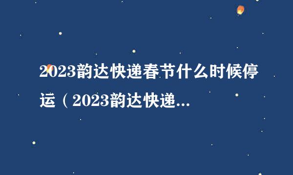 2023韵达快递春节什么时候停运（2023韵达快递春节什么时候停运的）