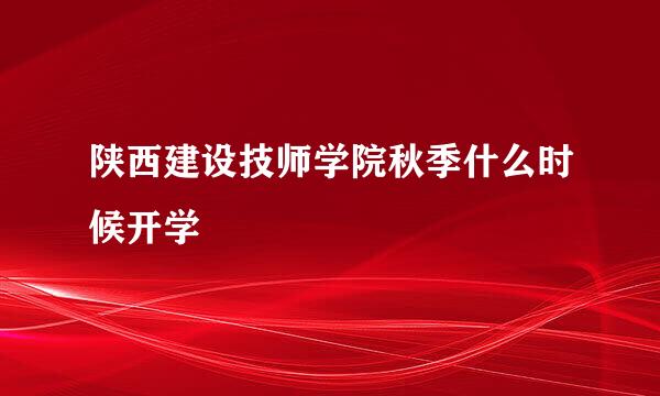 陕西建设技师学院秋季什么时候开学