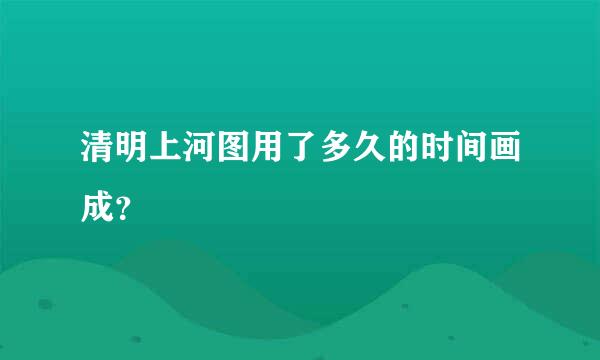 清明上河图用了多久的时间画成？