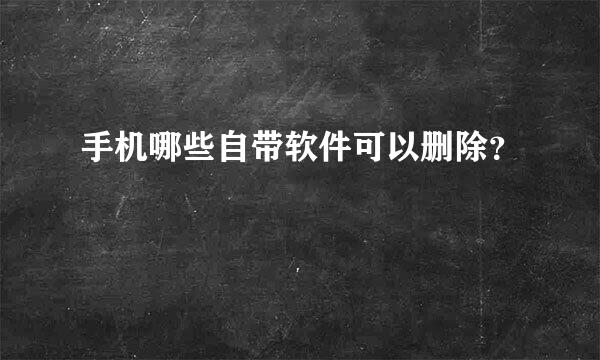 手机哪些自带软件可以删除？