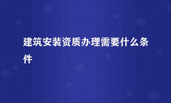 建筑安装资质办理需要什么条件