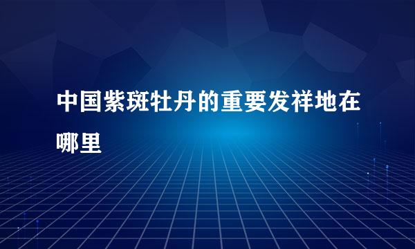 中国紫斑牡丹的重要发祥地在哪里