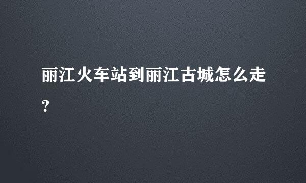 丽江火车站到丽江古城怎么走？