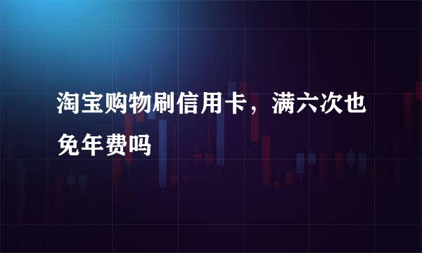 淘宝购物刷信用卡，满六次也免年费吗