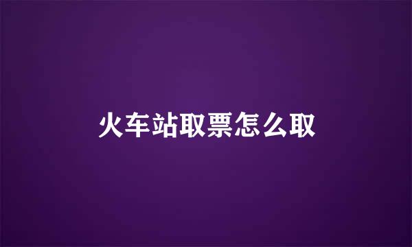 火车站取票怎么取