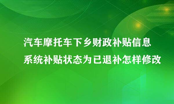 汽车摩托车下乡财政补贴信息系统补贴状态为已退补怎样修改