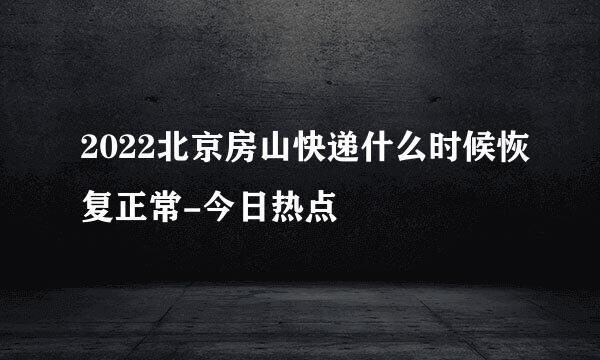 2022北京房山快递什么时候恢复正常-今日热点