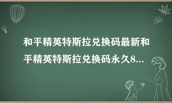 和平精英特斯拉兑换码最新和平精英特斯拉兑换码永久8月特斯拉roadster皮肤免费兑换码