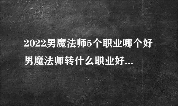 2022男魔法师5个职业哪个好男魔法师转什么职业好2020