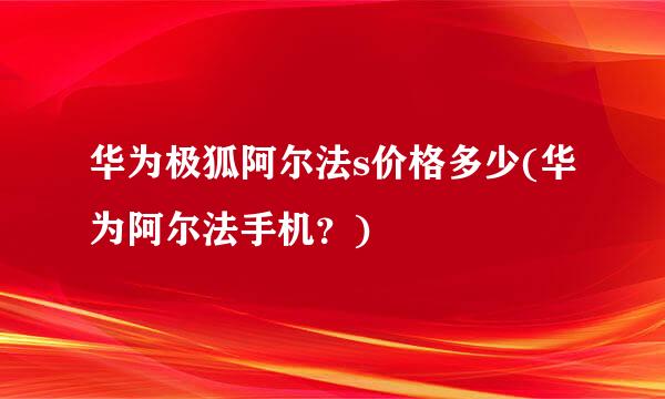 华为极狐阿尔法s价格多少(华为阿尔法手机？)