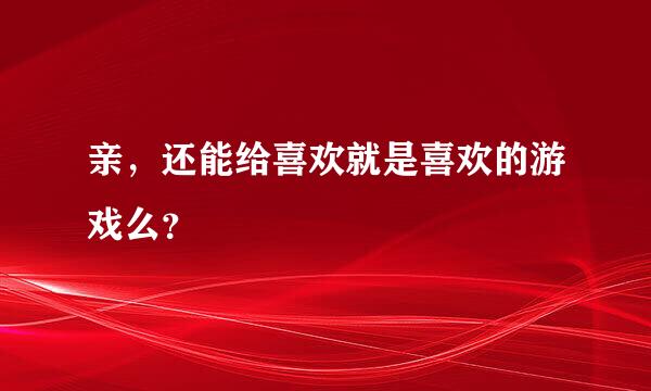 亲，还能给喜欢就是喜欢的游戏么？