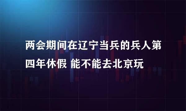 两会期间在辽宁当兵的兵人第四年休假 能不能去北京玩