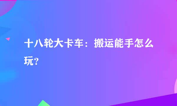 十八轮大卡车：搬运能手怎么玩？