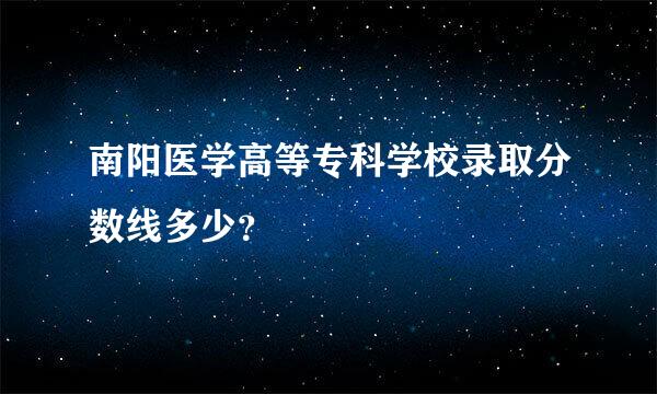 南阳医学高等专科学校录取分数线多少？