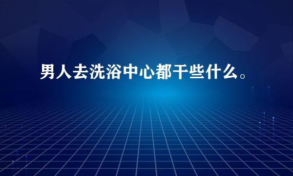 男人去洗浴中心都干些什么。