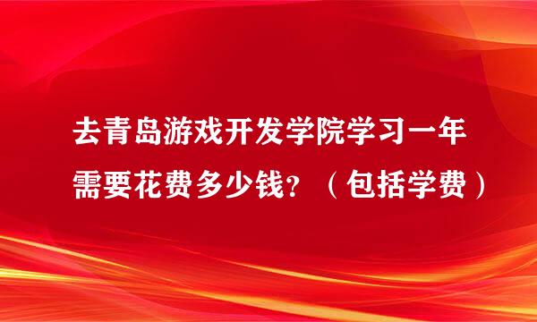 去青岛游戏开发学院学习一年需要花费多少钱？（包括学费）