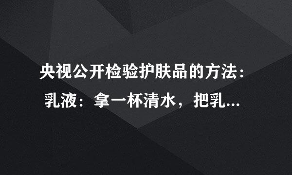 央视公开检验护肤品的方法： 乳液：拿一杯清水，把乳液倒进水里一点点，如果浮在水上边，证明里边含油石酯