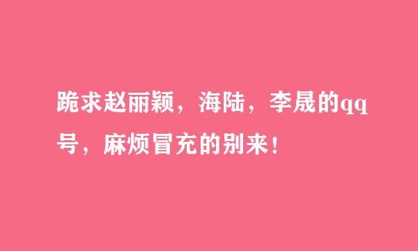 跪求赵丽颖，海陆，李晟的qq号，麻烦冒充的别来！