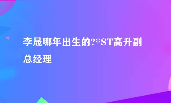 李晟哪年出生的?*ST高升副总经理