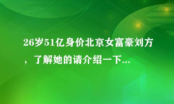 26岁51亿身价北京女富豪刘方，了解她的请介绍一下？网上报道的不必了！