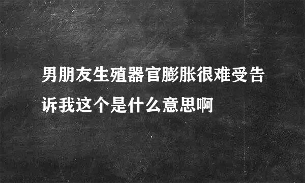 男朋友生殖器官膨胀很难受告诉我这个是什么意思啊