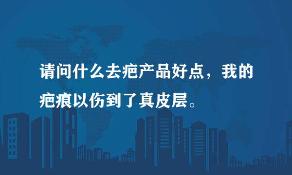 请问什么去疤产品好点，我的疤痕以伤到了真皮层。