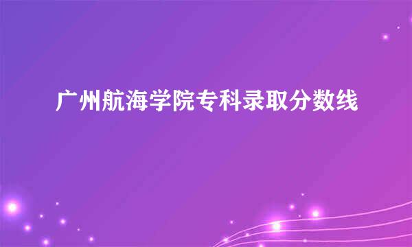 广州航海学院专科录取分数线