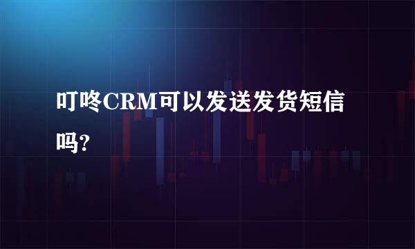 叮咚CRM可以发送发货短信吗?