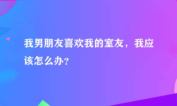 我男朋友喜欢我的室友，我应该怎么办？