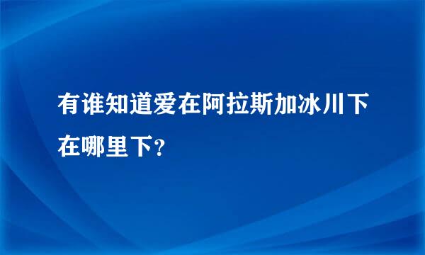 有谁知道爱在阿拉斯加冰川下在哪里下？