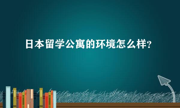 日本留学公寓的环境怎么样？