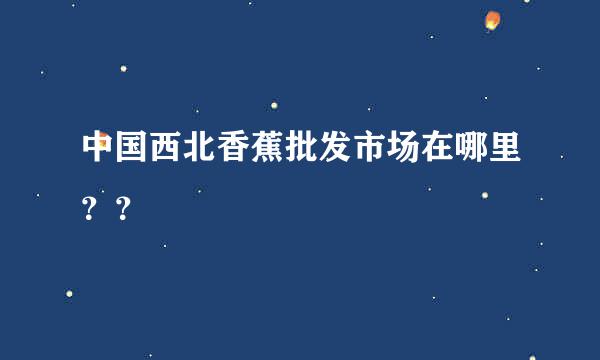 中国西北香蕉批发市场在哪里？？