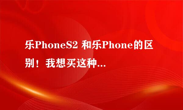 乐PhoneS2 和乐Phone的区别！我想买这种类型的手机·但不怎么懂！求解释！