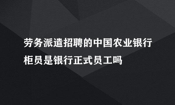 劳务派遣招聘的中国农业银行柜员是银行正式员工吗