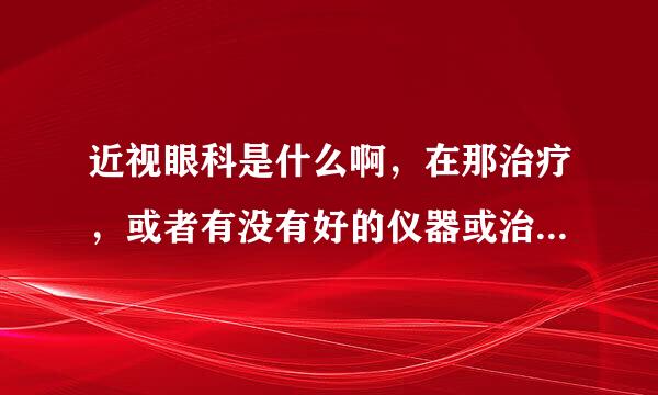 近视眼科是什么啊，在那治疗，或者有没有好的仪器或治疗方法，谢谢！