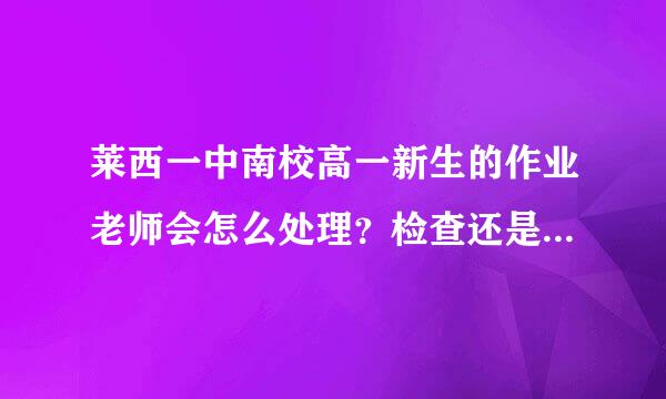 莱西一中南校高一新生的作业老师会怎么处理？检查还是对答案还是抽查？今年的作业是549页144张卷子