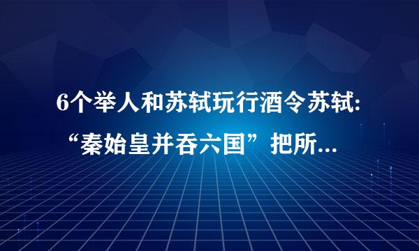 6个举人和苏轼玩行酒令苏轼:“秦始皇并吞六国”把所有的菜都端到自己前面怎样看待