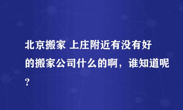 北京搬家 上庄附近有没有好的搬家公司什么的啊，谁知道呢？