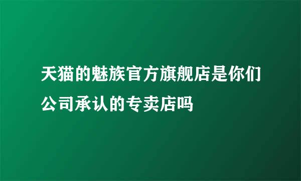 天猫的魅族官方旗舰店是你们公司承认的专卖店吗