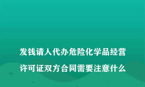 
发钱请人代办危险化学品经营许可证双方合同需要注意什么
