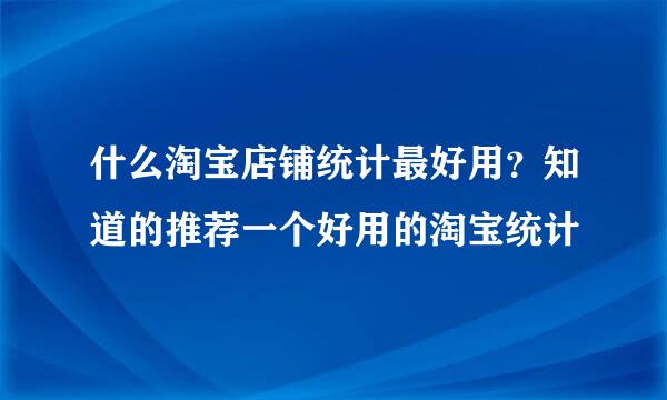 什么淘宝店铺统计最好用？知道的推荐一个好用的淘宝统计