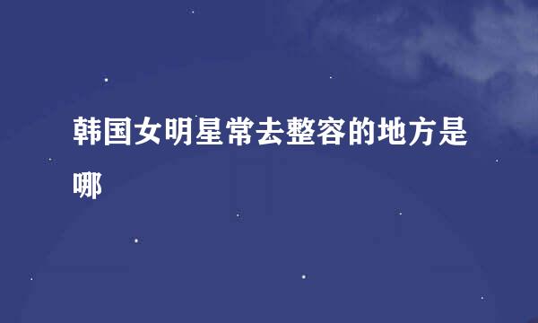 韩国女明星常去整容的地方是哪