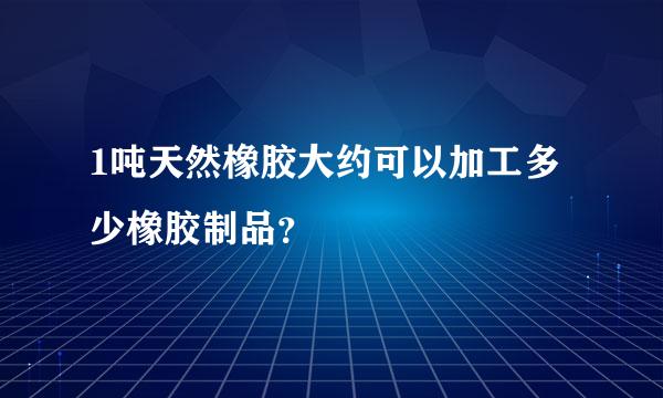 1吨天然橡胶大约可以加工多少橡胶制品？