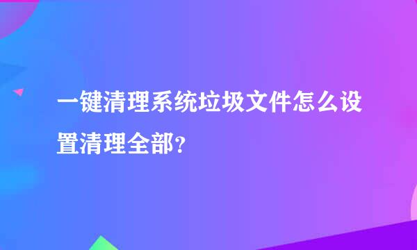 一键清理系统垃圾文件怎么设置清理全部？