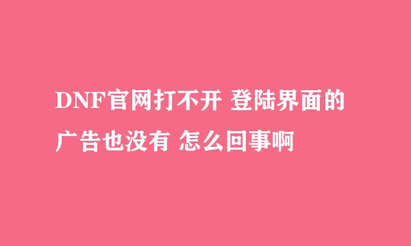 DNF官网打不开 登陆界面的广告也没有 怎么回事啊