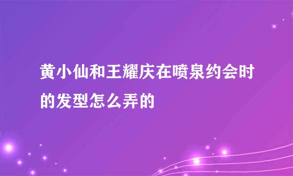 黄小仙和王耀庆在喷泉约会时的发型怎么弄的