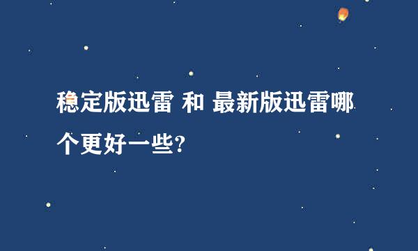 稳定版迅雷 和 最新版迅雷哪个更好一些?