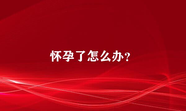 怀孕了怎么办？