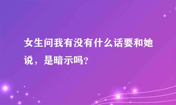 女生问我有没有什么话要和她说，是暗示吗？