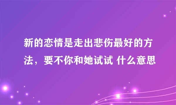 新的恋情是走出悲伤最好的方法，要不你和她试试 什么意思